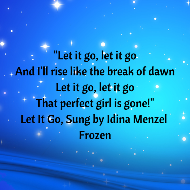 Let it go, let it go And I'll rise like the break of dawn Let it go, let it go That perfect girl is gone! Let It Go, Sung by Idina Menzel, Frozen.png